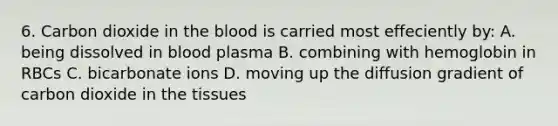 6. Carbon dioxide in the blood is carried most effeciently by: A. being dissolved in blood plasma B. combining with hemoglobin in RBCs C. bicarbonate ions D. moving up the diffusion gradient of carbon dioxide in the tissues