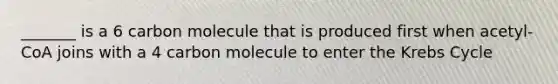 _______ is a 6 carbon molecule that is produced first when acetyl- CoA joins with a 4 carbon molecule to enter the Krebs Cycle