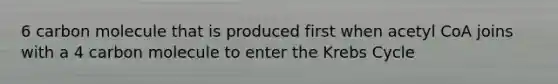 6 carbon molecule that is produced first when acetyl CoA joins with a 4 carbon molecule to enter the Krebs Cycle