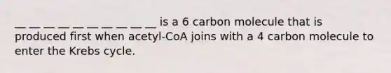 __ __ __ __ __ __ __ __ __ __ is a 6 carbon molecule that is produced first when acetyl-CoA joins with a 4 carbon molecule to enter the Krebs cycle.