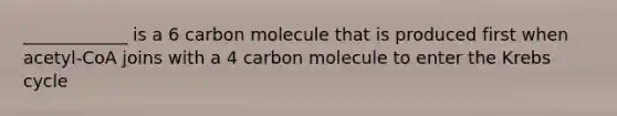 ____________ is a 6 carbon molecule that is produced first when acetyl-CoA joins with a 4 carbon molecule to enter the Krebs cycle