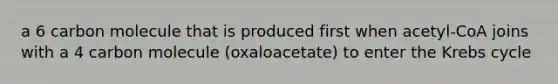 a 6 carbon molecule that is produced first when acetyl-CoA joins with a 4 carbon molecule (oxaloacetate) to enter the Krebs cycle