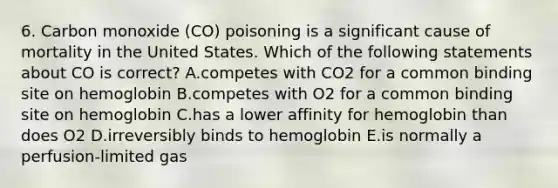 6. Carbon monoxide (CO) poisoning is a significant cause of mortality in the United States. Which of the following statements about CO is correct? A.competes with CO2 for a common binding site on hemoglobin B.competes with O2 for a common binding site on hemoglobin C.has a lower affinity for hemoglobin than does O2 D.irreversibly binds to hemoglobin E.is normally a perfusion-limited gas