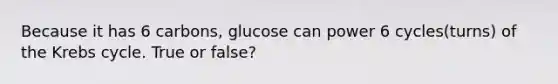 Because it has 6 carbons, glucose can power 6 cycles(turns) of the Krebs cycle. True or false?