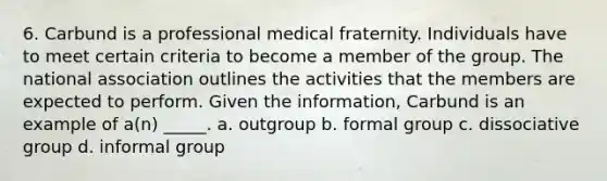 6. Carbund is a professional medical fraternity. Individuals have to meet certain criteria to become a member of the group. The national association outlines the activities that the members are expected to perform. Given the information, Carbund is an example of a(n) _____. a. outgroup b. formal group c. dissociative group d. informal group