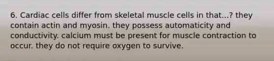 6. Cardiac cells differ from skeletal muscle cells in that...? they contain actin and myosin. they possess automaticity and conductivity. calcium must be present for muscle contraction to occur. they do not require oxygen to survive.