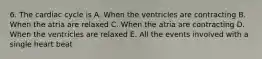 6. The cardiac cycle is A. When the ventricles are contracting B. When the atria are relaxed C. When the atria are contracting D. When the ventricles are relaxed E. All the events involved with a single heart beat