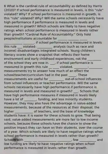 6 What is the cardinal rule of accountability as defined by Harris (2010)? If school performance is measured in levels, is this "rule" violated? Why? If school performance is measured in growth, is this "rule" violated? Why? Will the same schools necessarily have high performance if performance is measured in levels and measured in growth? Which schools are likely to have negative ratings when school performance is measured in levels rather than growth? "Cardinal Rule of Accountability:" Only hold people/institutions accountable for ______ _______ _____ ____________ _______, if school performance is measured in levels this rule ___ violated- __________ analysis (such as race and income) disadvantages integrated schools. Young children's literacy scores show a snapshot that reflects their home environment and early childhood experiences, not the _________ of the school they are now in. ___, if school performance is measured in growth this rule __ ____ violated. _________-_________ measurements try to answer how much of an effect the school/teacher/curriculum had in the past _____. These measurements are useful for __________ out-of-school influences from school influences or teacher performance. Will the same schools necessarily have high performance if performance is measured in levels and measured in growth? ___. Schools that have high performance measures if measured in levels likely have a lot of ________, funding, and less minority students. However, they may also have the advantage in value-added measurements, because of the resources at their disposal, the higher ____________ of teachers, and the base of knowledge students have: it is easier for these schools to grow. That being said, value-added measurements are more fair to low-income schools, because these schools have the chance to show the positive impact they can have on their students, over the course of a year. Which schools are likely to have negative ratings when school performance is measured in levels rather than growth? Schools with _____ ___ ____________ _________, few ___________ and low funding are likely to have negative ratings when school performance is measured in levels rather than growth.