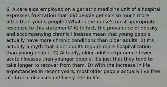 6. A care aide employed on a geriatric medicine unit of a hospital expresses frustration that ìold people get sick so much more often than young people.î What is the nurse's most appropriate response to this statement? A) In fact, the prevalence of obesity and accompanying chronic illnesses mean that young people actually have more chronic conditions than older adults. B) It's actually a myth that older adults require more hospitalization than young people. C) Actually, older adults experience fewer acute illnesses than younger people, it's just that they tend to take longer to recover from them. D) With the increase in life expectancies in recent years, most older people actually live free of chronic diseases until very late in life.