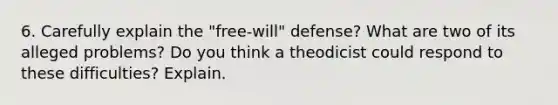 6. Carefully explain the "free-will" defense? What are two of its alleged problems? Do you think a theodicist could respond to these difficulties? Explain.