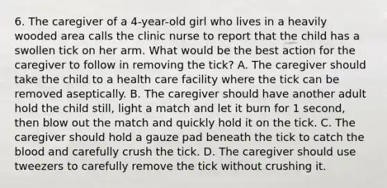 6. The caregiver of a 4-year-old girl who lives in a heavily wooded area calls the clinic nurse to report that the child has a swollen tick on her arm. What would be the best action for the caregiver to follow in removing the tick? A. The caregiver should take the child to a health care facility where the tick can be removed aseptically. B. The caregiver should have another adult hold the child still, light a match and let it burn for 1 second, then blow out the match and quickly hold it on the tick. C. The caregiver should hold a gauze pad beneath the tick to catch the blood and carefully crush the tick. D. The caregiver should use tweezers to carefully remove the tick without crushing it.