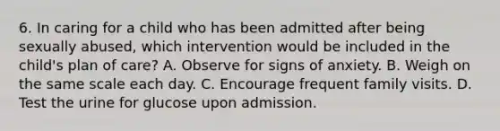 6. In caring for a child who has been admitted after being sexually abused, which intervention would be included in the child's plan of care? A. Observe for signs of anxiety. B. Weigh on the same scale each day. C. Encourage frequent family visits. D. Test the urine for glucose upon admission.