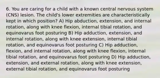 6. You are caring for a child with a known central nervous system (CNS) lesion. The child's lower extremities are characteristically kept in which position? A) Hip abduction, extension, and internal rotation, along with knee flexion, internal tibial rotation, and equinovarus foot posturing B) Hip adduction, extension, and internal rotation, along with knee extension, internal tibial rotation, and equinovarus foot posturing C) Hip adduction, flexion, and internal rotation, along with knee flexion, internal tibial rotation, and equinovarus foot posturing D) Hip adduction, extension, and external rotation, along with knee extension, external tibial rotation, and equinovarus foot posturing