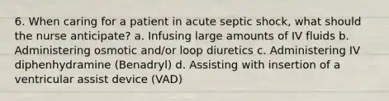 6. When caring for a patient in acute septic shock, what should the nurse anticipate? a. Infusing large amounts of IV fluids b. Administering osmotic and/or loop diuretics c. Administering IV diphenhydramine (Benadryl) d. Assisting with insertion of a ventricular assist device (VAD)