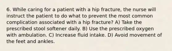 6. While caring for a patient with a hip fracture, the nurse will instruct the patient to do what to prevent the most common complication associated with a hip fracture? A) Take the prescribed stool softener daily. B) Use the prescribed oxygen with ambulation. C) Increase fluid intake. D) Avoid movement of the feet and ankles.