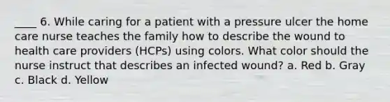 ____ 6. While caring for a patient with a pressure ulcer the home care nurse teaches the family how to describe the wound to health care providers (HCPs) using colors. What color should the nurse instruct that describes an infected wound? a. Red b. Gray c. Black d. Yellow