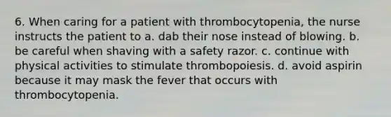 6. When caring for a patient with thrombocytopenia, the nurse instructs the patient to a. dab their nose instead of blowing. b. be careful when shaving with a safety razor. c. continue with physical activities to stimulate thrombopoiesis. d. avoid aspirin because it may mask the fever that occurs with thrombocytopenia.