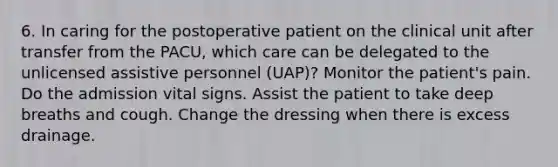 6. In caring for the postoperative patient on the clinical unit after transfer from the PACU, which care can be delegated to the unlicensed assistive personnel (UAP)? Monitor the patient's pain. Do the admission vital signs. Assist the patient to take deep breaths and cough. Change the dressing when there is excess drainage.