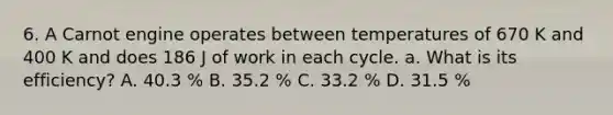 6. A Carnot engine operates between temperatures of 670 K and 400 K and does 186 J of work in each cycle. a. What is its efficiency? A. 40.3 % B. 35.2 % C. 33.2 % D. 31.5 %