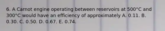 6. A Carnot engine operating between reservoirs at 500°C and 300°C would have an efficiency of approximately A. 0.11. B. 0.30. C. 0.50. D. 0.67. E. 0.74.