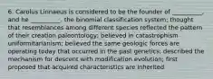 6. Carolus Linnaeus is considered to be the founder of __________, and he __________. the binomial classification system; thought that resemblances among different species reflected the pattern of their creation paleontology; believed in catastrophism uniformitarianism; believed the same geologic forces are operating today that occurred in the past genetics; described the mechanism for descent with modification evolution; first proposed that acquired characteristics are inherited