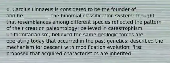 6. Carolus Linnaeus is considered to be the founder of __________, and he __________. <a href='https://www.questionai.com/knowledge/kCdwIax7FU-the-binomial' class='anchor-knowledge'>the binomial</a> classification system; thought that resemblances among different species reflected the pattern of their creation paleontology; believed in catastrophism uniformitarianism; believed the same geologic forces are operating today that occurred in the past genetics; described the mechanism for descent with modification evolution; first proposed that acquired characteristics are inherited