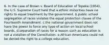 6. In the case of Brown v. Board of Education of Topeka (1954), the U.S. Supreme Court held that a.ethnic minorities have no rights to equal treatment by the government. b.public school segregation of races violates the equal protection clause of the Fourteenth Amendment. c.the national government does not have the power to force any type of action on local school boards. d.separation of races for a reason such as education is not a violation of the Constitution. e.African Americans could not be denied the right to a college education.