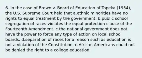 6. In the case of Brown v. Board of Education of Topeka (1954), the U.S. Supreme Court held that a.ethnic minorities have no rights to equal treatment by the government. b.public school segregation of races violates the equal protection clause of the Fourteenth Amendment. c.the national government does not have the power to force any type of action on local school boards. d.separation of races for a reason such as education is not a violation of the Constitution. e.<a href='https://www.questionai.com/knowledge/kktT1tbvGH-african-americans' class='anchor-knowledge'>african americans</a> could not be denied the right to a college education.