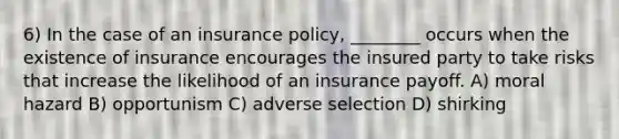 6) In the case of an insurance policy, ________ occurs when the existence of insurance encourages the insured party to take risks that increase the likelihood of an insurance payoff. A) moral hazard B) opportunism C) adverse selection D) shirking