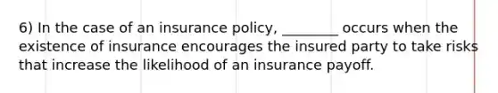 6) In the case of an insurance policy, ________ occurs when the existence of insurance encourages the insured party to take risks that increase the likelihood of an insurance payoff.