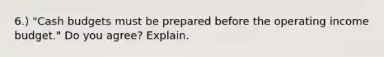 6.) "Cash budgets must be prepared before the operating income budget." Do you agree? Explain.