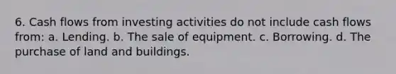 6. Cash flows from investing activities do not include cash flows from: a. Lending. b. The sale of equipment. c. Borrowing. d. The purchase of land and buildings.