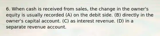 6. When cash is received from sales, the change in the owner's equity is usually recorded (A) on the debit side. (B) directly in the owner's capital account. (C) as interest revenue. (D) in a separate revenue account.