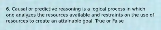 6. Causal or predictive reasoning is a logical process in which one analyzes the resources available and restraints on the use of resources to create an attainable goal. True or False