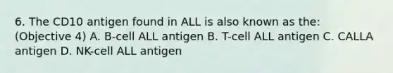 6. The CD10 antigen found in ALL is also known as the: (Objective 4) A. B-cell ALL antigen B. T-cell ALL antigen C. CALLA antigen D. NK-cell ALL antigen