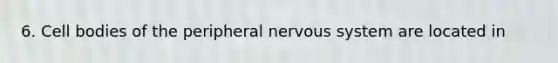 6. Cell bodies of the peripheral nervous system are located in