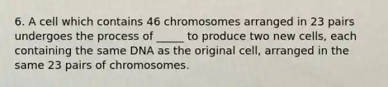 6. A cell which contains 46 chromosomes arranged in 23 pairs undergoes the process of _____ to produce two new cells, each containing the same DNA as the original cell, arranged in the same 23 pairs of chromosomes.