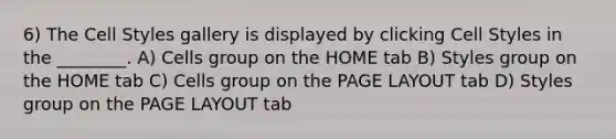 6) The Cell Styles gallery is displayed by clicking Cell Styles in the ________. A) Cells group on the HOME tab B) Styles group on the HOME tab C) Cells group on the PAGE LAYOUT tab D) Styles group on the PAGE LAYOUT tab