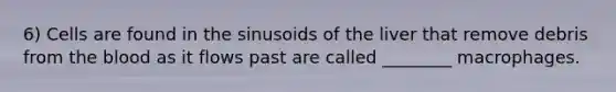 6) Cells are found in the sinusoids of the liver that remove debris from the blood as it flows past are called ________ macrophages.