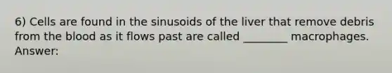 6) Cells are found in the sinusoids of the liver that remove debris from the blood as it flows past are called ________ macrophages. Answer: