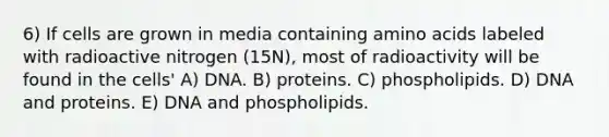 6) If cells are grown in media containing amino acids labeled with radioactive nitrogen (15N), most of radioactivity will be found in the cells' A) DNA. B) proteins. C) phospholipids. D) DNA and proteins. E) DNA and phospholipids.