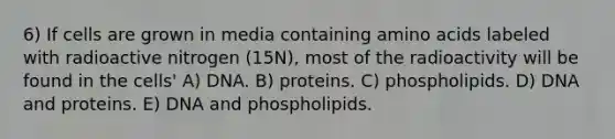 6) If cells are grown in media containing amino acids labeled with radioactive nitrogen (15N), most of the radioactivity will be found in the cells' A) DNA. B) proteins. C) phospholipids. D) DNA and proteins. E) DNA and phospholipids.