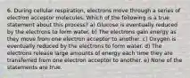 6. During cellular respiration, electrons move through a series of electron acceptor molecules. Which of the following is a true statement about this process? a) Glucose is eventually reduced by the electrons to form water. b) The electrons gain energy as they move from one electron acceptor to another. c) Oxygen is eventually reduced by the electrons to form water. d) The electrons release large amounts of energy each time they are transferred from one electron acceptor to another. e) None of the statements are true.