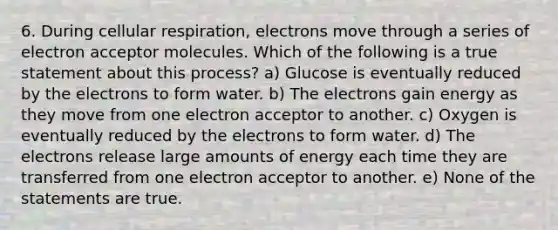 6. During cellular respiration, electrons move through a series of electron acceptor molecules. Which of the following is a true statement about this process? a) Glucose is eventually reduced by the electrons to form water. b) The electrons gain energy as they move from one electron acceptor to another. c) Oxygen is eventually reduced by the electrons to form water. d) The electrons release large amounts of energy each time they are transferred from one electron acceptor to another. e) None of the statements are true.