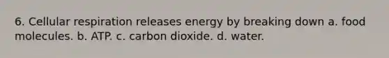 6. Cellular respiration releases energy by breaking down a. food molecules. b. ATP. c. carbon dioxide. d. water.