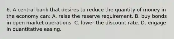 6. A central bank that desires to reduce the quantity of money in the economy can: A. raise the reserve requirement. B. buy bonds in open market operations. C. lower the discount rate. D. engage in quantitative easing.