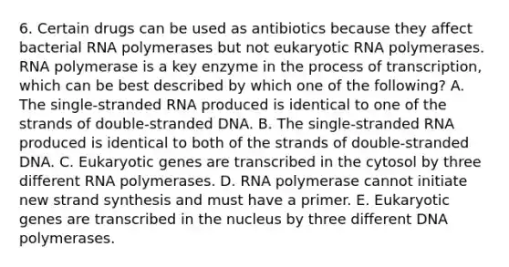 6. Certain drugs can be used as antibiotics because they affect bacterial RNA polymerases but not eukaryotic RNA polymerases. RNA polymerase is a key enzyme in the process of transcription, which can be best described by which one of the following? A. The single-stranded RNA produced is identical to one of the strands of double-stranded DNA. B. The single-stranded RNA produced is identical to both of the strands of double-stranded DNA. C. Eukaryotic genes are transcribed in the cytosol by three different RNA polymerases. D. RNA polymerase cannot initiate new strand synthesis and must have a primer. E. Eukaryotic genes are transcribed in the nucleus by three different DNA polymerases.