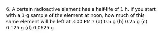 6. A certain radioactive element has a half-life of 1 h. If you start with a 1-g sample of the element at noon, how much of this same element will be left at 3:00 PM ? (a) 0.5 g (b) 0.25 g (c) 0.125 g (d) 0.0625 g