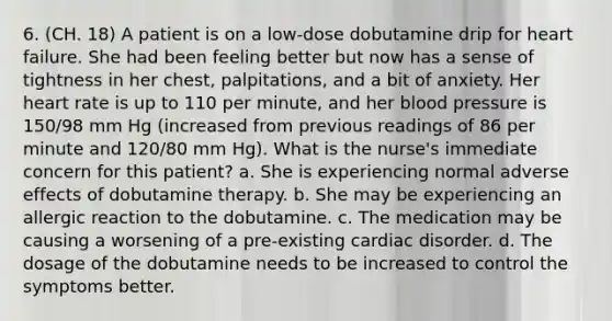 6. (CH. 18) A patient is on a low-dose dobutamine drip for heart failure. She had been feeling better but now has a sense of tightness in her chest, palpitations, and a bit of anxiety. Her heart rate is up to 110 per minute, and her blood pressure is 150/98 mm Hg (increased from previous readings of 86 per minute and 120/80 mm Hg). What is the nurse's immediate concern for this patient? a. She is experiencing normal adverse effects of dobutamine therapy. b. She may be experiencing an allergic reaction to the dobutamine. c. The medication may be causing a worsening of a pre-existing cardiac disorder. d. The dosage of the dobutamine needs to be increased to control the symptoms better.