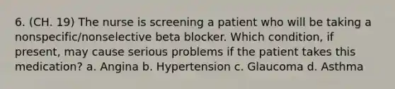 6. (CH. 19) The nurse is screening a patient who will be taking a nonspecific/nonselective beta blocker. Which condition, if present, may cause serious problems if the patient takes this medication? a. Angina b. Hypertension c. Glaucoma d. Asthma